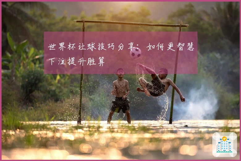世界杯让球技巧分享：如何更智慧下注提升胜算