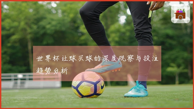 世界杯让球买球的深度观察与投注趋势分析